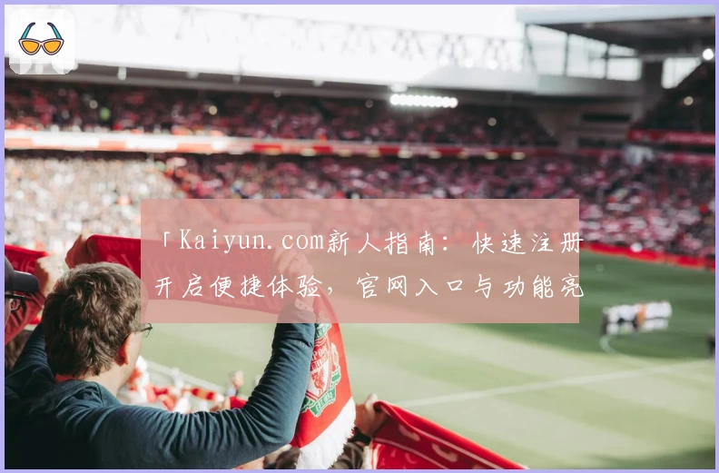 「Kaiyun.com新人指南:快速注册开启便捷体验,官网入口与功能亮点全揭秘」