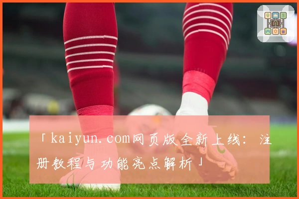 「kaiyun.com网页版全新上线：注册教程与功能亮点解析」
