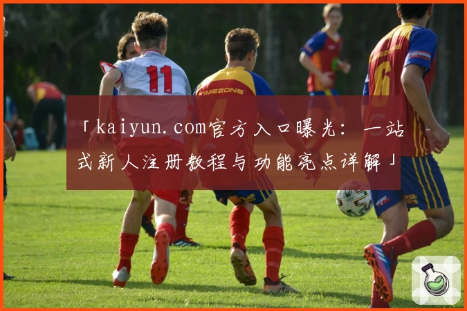 「kaiyun.com官方入口曝光：一站式新人注册教程与功能亮点详解」