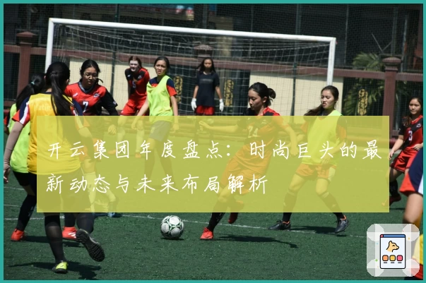 开云集团年度盘点：时尚巨头的最新动态与未来布局解析