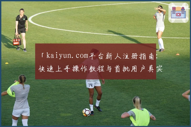 「kaiyun.com平台新人注册指南：快速上手操作教程与首批用户真实体验分享」