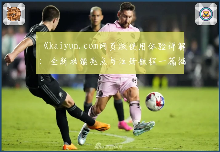 《kaiyun.com网页版使用体验详解：全新功能亮点与注册教程一篇搞定》