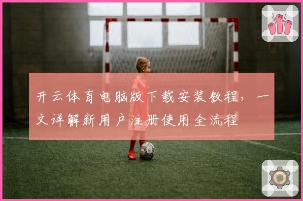 开云体育电脑版下载安装教程，一文详解新用户注册使用全流程