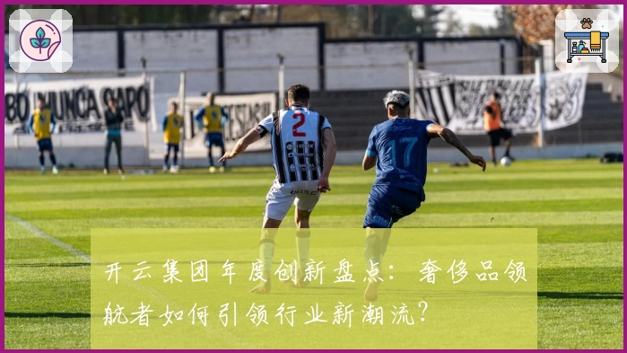 开云集团年度创新盘点：奢侈品领航者如何引领行业新潮流？